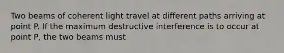 Two beams of coherent light travel at different paths arriving at point P. If the maximum destructive interference is to occur at point P, the two beams must