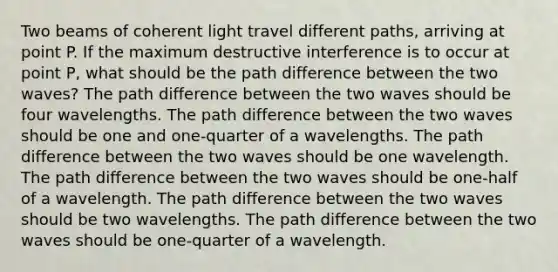 Two beams of coherent light travel different paths, arriving at point P. If the maximum destructive interference is to occur at point P, what should be the path difference between the two waves? The path difference between the two waves should be four wavelengths. The path difference between the two waves should be one and one-quarter of a wavelengths. The path difference between the two waves should be one wavelength. The path difference between the two waves should be one-half of a wavelength. The path difference between the two waves should be two wavelengths. The path difference between the two waves should be one-quarter of a wavelength.