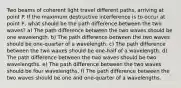 Two beams of coherent light travel different paths, arriving at point P. If the maximum destructive interference is to occur at point P, what should be the path difference between the two waves? a) The path difference between the two waves should be one wavelength. b) The path difference between the two waves should be one-quarter of a wavelength. c) The path difference between the two waves should be one-half of a wavelength. d) The path difference between the two waves should be two wavelengths. e) The path difference between the two waves should be four wavelengths. f) The path difference between the two waves should be one and one-quarter of a wavelengths.