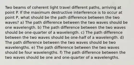 Two beams of coherent light travel different paths, arriving at point P. If the maximum destructive interference is to occur at point P, what should be the path difference between the two waves? a) The path difference between the two waves should be one wavelength. b) The path difference between the two waves should be one-quarter of a wavelength. c) The path difference between the two waves should be one-half of a wavelength. d) The path difference between the two waves should be two wavelengths. e) The path difference between the two waves should be four wavelengths. f) The path difference between the two waves should be one and one-quarter of a wavelengths.