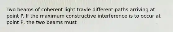 Two beams of coherent light travle different paths arriving at point P. If the maximum constructive interference is to occur at point P, the two beams must