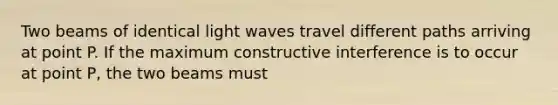 Two beams of identical light waves travel different paths arriving at point P. If the maximum constructive interference is to occur at point P, the two beams must