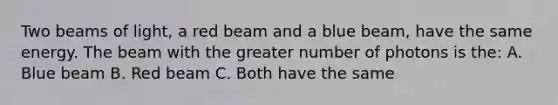 Two beams of light, a red beam and a blue beam, have the same energy. The beam with the greater number of photons is the: A. Blue beam B. Red beam C. Both have the same