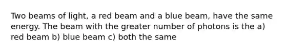 Two beams of light, a red beam and a blue beam, have the same energy. The beam with the greater number of photons is the a) red beam b) blue beam c) both the same