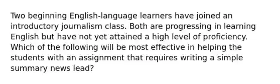 Two beginning English-language learners have joined an introductory journalism class. Both are progressing in learning English but have not yet attained a high level of proficiency. Which of the following will be most effective in helping the students with an assignment that requires writing a simple summary news lead?