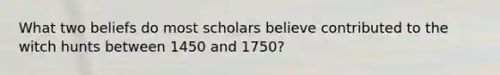 What two beliefs do most scholars believe contributed to the witch hunts between 1450 and 1750?