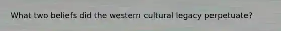 What two beliefs did the western cultural legacy perpetuate?