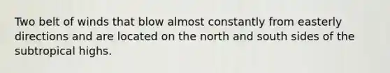 Two belt of winds that blow almost constantly from easterly directions and are located on the north and south sides of the subtropical highs.