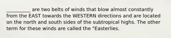 __________ are two belts of winds that blow almost constantly from the EAST towards the WESTERN directions and are located on the north and south sides of the subtropical highs. The other term for these winds are called the "Easterlies.