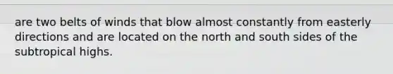 are two belts of winds that blow almost constantly from easterly directions and are located on the north and south sides of the subtropical highs.