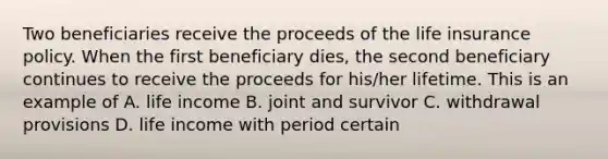 Two beneficiaries receive the proceeds of the life insurance policy. When the first beneficiary dies, the second beneficiary continues to receive the proceeds for his/her lifetime. This is an example of A. life income B. joint and survivor C. withdrawal provisions D. life income with period certain