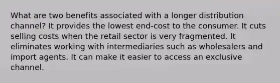 What are two benefits associated with a longer distribution channel? It provides the lowest end-cost to the consumer. It cuts selling costs when the retail sector is very fragmented. It eliminates working with intermediaries such as wholesalers and import agents. It can make it easier to access an exclusive channel.