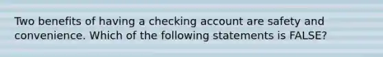 Two benefits of having a checking account are safety and convenience. Which of the following statements is FALSE?