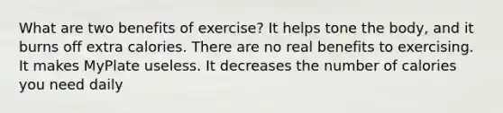 What are two benefits of exercise? It helps tone the body, and it burns off extra calories. There are no real benefits to exercising. It makes MyPlate useless. It decreases the number of calories you need daily