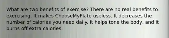 What are two benefits of exercise? There are no real benefits to exercising. It makes ChooseMyPlate useless. It decreases the number of calories you need daily. It helps tone the body, and it burns off extra calories.