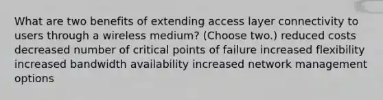 What are two benefits of extending access layer connectivity to users through a wireless medium? (Choose two.) reduced costs decreased number of critical points of failure increased flexibility increased bandwidth availability increased network management options