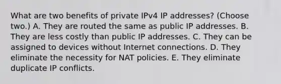 What are two benefits of private IPv4 IP addresses? (Choose two.) A. They are routed the same as public IP addresses. B. They are less costly than public IP addresses. C. They can be assigned to devices without Internet connections. D. They eliminate the necessity for NAT policies. E. They eliminate duplicate IP conflicts.