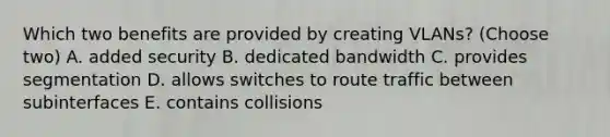 Which two benefits are provided by creating VLANs? (Choose two) A. added security B. dedicated bandwidth C. provides segmentation D. allows switches to route traffic between subinterfaces E. contains collisions