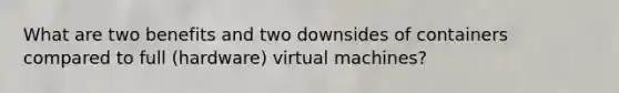 What are two benefits and two downsides of containers compared to full (hardware) virtual machines?