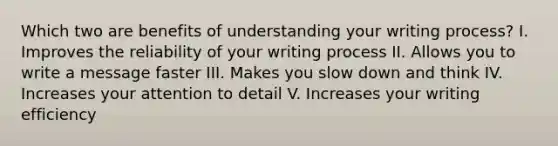 Which two are benefits of understanding your writing process? I. Improves the reliability of your writing process II. Allows you to write a message faster III. Makes you slow down and think IV. Increases your attention to detail V. Increases your writing efficiency