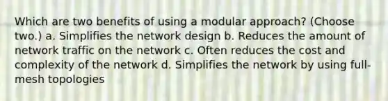 Which are two benefits of using a modular approach? (Choose two.) a. Simplifies the network design b. Reduces the amount of network traffic on the network c. Often reduces the cost and complexity of the network d. Simplifies the network by using full-mesh topologies