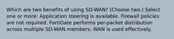 Which are two benefits of using SD-WAN? (Choose two.) Select one or more: Application steering is available. Firewall policies are not required. FortiGate performs per-packet distribution across multiple SD-WAN members. WAN is used effectively.