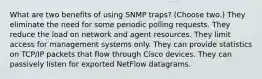 What are two benefits of using SNMP traps? (Choose two.) They eliminate the need for some periodic polling requests. They reduce the load on network and agent resources. They limit access for management systems only. They can provide statistics on TCP/IP packets that flow through Cisco devices. They can passively listen for exported NetFlow datagrams.