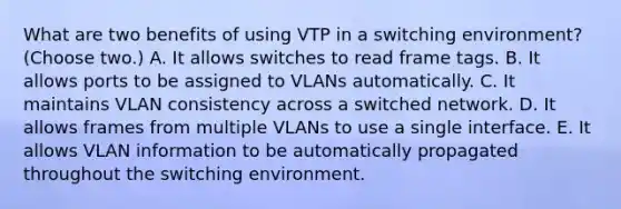 What are two benefits of using VTP in a switching environment? (Choose two.) A. It allows switches to read frame tags. B. It allows ports to be assigned to VLANs automatically. C. It maintains VLAN consistency across a switched network. D. It allows frames from multiple VLANs to use a single interface. E. It allows VLAN information to be automatically propagated throughout the switching environment.