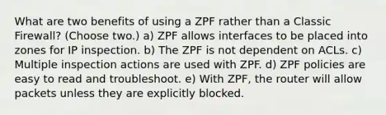 What are two benefits of using a ZPF rather than a Classic Firewall? (Choose two.) a) ZPF allows interfaces to be placed into zones for IP inspection. b) The ZPF is not dependent on ACLs. c) Multiple inspection actions are used with ZPF. d) ZPF policies are easy to read and troubleshoot. e) With ZPF, the router will allow packets unless they are explicitly blocked.