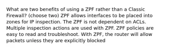 What are two benefits of using a ZPF rather than a Classic Firewall? (choose two) ZPF allows interfaces to be placed into zones for IP inspection. The ZPF is not dependent on ACLs. Multiple inspection actions are used with ZPF. ZPF policies are easy to read and troubleshoot. With ZPF, the router will allow packets unless they are explicitly blocked