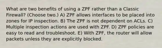 What are two benefits of using a ZPF rather than a Classic Firewall? (Choose two.) A) ZPF allows interfaces to be placed into zones for IP inspection. B) The ZPF is not dependent on ACLs. C) Multiple inspection actions are used with ZPF. D) ZPF policies are easy to read and troubleshoot. E) With ZPF, the router will allow packets unless they are explicitly blocked.