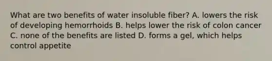 What are two benefits of water insoluble fiber? A. lowers the risk of developing hemorrhoids B. helps lower the risk of colon cancer C. none of the benefits are listed D. forms a gel, which helps control appetite