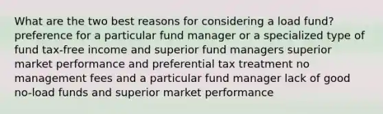 What are the two best reasons for considering a load fund? preference for a particular fund manager or a specialized type of fund tax-free income and superior fund managers superior market performance and preferential tax treatment no management fees and a particular fund manager lack of good no-load funds and superior market performance