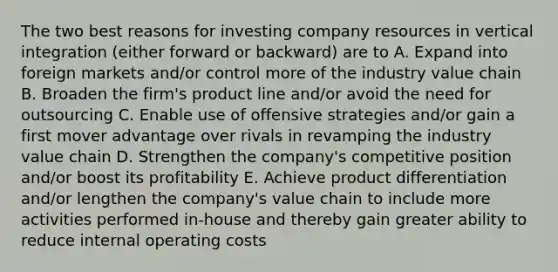 The two best reasons for investing company resources in vertical integration (either forward or backward) are to A. Expand into foreign markets and/or control more of the industry value chain B. Broaden the firm's product line and/or avoid the need for outsourcing C. Enable use of offensive strategies and/or gain a first mover advantage over rivals in revamping the industry value chain D. Strengthen the company's competitive position and/or boost its profitability E. Achieve product differentiation and/or lengthen the company's value chain to include more activities performed in-house and thereby gain greater ability to reduce internal operating costs