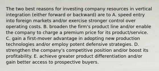 The two best reasons for investing company resources in vertical integration (either forward or backward) are to A. speed entry into foreign markets and/or exercise stronger control over operating costs. B. broaden the firm's product line and/or enable the company to charge a premium price for its product/service. C. gain a first-mover advantage in adopting new production technologies and/or employ potent defensive strategies. D. strengthen the company's competitive position and/or boost its profitability. E. achieve greater product differentiation and/or gain better access to prospective buyers.