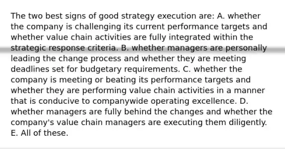 The two best signs of good strategy execution are: A. whether the company is challenging its current performance targets and whether value chain activities are fully integrated within the strategic response criteria. B. whether managers are personally leading the change process and whether they are meeting deadlines set for budgetary requirements. C. whether the company is meeting or beating its performance targets and whether they are performing value chain activities in a manner that is conducive to companywide operating excellence. D. whether managers are fully behind the changes and whether the company's value chain managers are executing them diligently. E. All of these.