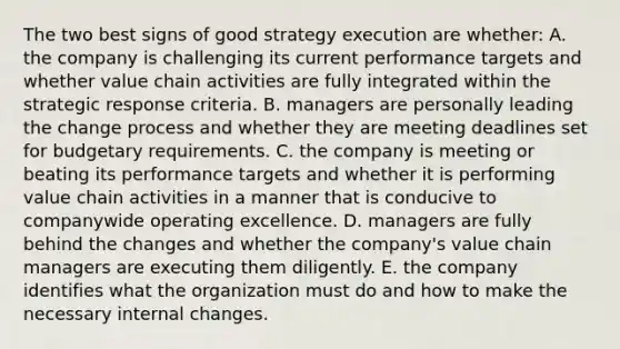 The two best signs of good strategy execution are whether: A. the company is challenging its current performance targets and whether value chain activities are fully integrated within the strategic response criteria. B. managers are personally leading the change process and whether they are meeting deadlines set for budgetary requirements. C. the company is meeting or beating its performance targets and whether it is performing value chain activities in a manner that is conducive to companywide operating excellence. D. managers are fully behind the changes and whether the company's value chain managers are executing them diligently. E. the company identifies what the organization must do and how to make the necessary internal changes.