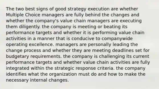 The two best signs of good strategy execution are whether Multiple Choice managers are fully behind the changes and whether the company's value chain managers are executing them diligently. the company is meeting or beating its performance targets and whether it is performing value chain activities in a manner that is conducive to companywide operating excellence. managers are personally leading the change process and whether they are meeting deadlines set for budgetary requirements. the company is challenging its current performance targets and whether value chain activities are fully integrated within the strategic response criteria. the company identifies what the organization must do and how to make the necessary internal changes.