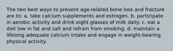 The two best ways to prevent age-related bone loss and fracture are to: a. take calcium supplements and estrogen. b. participate in aerobic activity and drink eight glasses of milk daily. c. eat a diet low in fat and salt and refrain from smoking. d. maintain a lifelong adequate calcium intake and engage in weight-bearing physical activity.