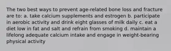 The two best ways to prevent age-related bone loss and fracture are to: a. take calcium supplements and estrogen b. participate in aerobic activity and drink eight glasses of milk daily c. eat a diet low in fat and salt and refrain from smoking d. maintain a lifelong adequate calcium intake and engage in weight-bearing physical activity