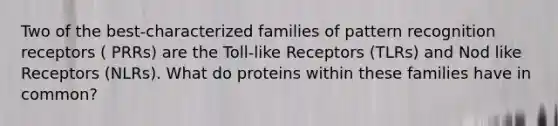 Two of the best-characterized families of pattern recognition receptors ( PRRs) are the Toll-like Receptors (TLRs) and Nod like Receptors (NLRs). What do proteins within these families have in common?