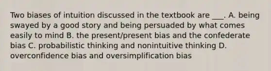 Two biases of intuition discussed in the textbook are ___. A. being swayed by a good story and being persuaded by what comes easily to mind B. the present/present bias and the confederate bias C. probabilistic thinking and nonintuitive thinking D. overconfidence bias and oversimplification bias