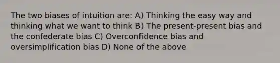 The two biases of intuition are: A) Thinking the easy way and thinking what we want to think B) The present-present bias and the confederate bias C) Overconfidence bias and oversimplification bias D) None of the above