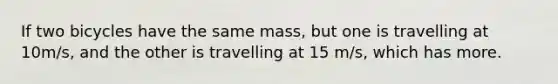 If two bicycles have the same mass, but one is travelling at 10m/s, and the other is travelling at 15 m/s, which has more.