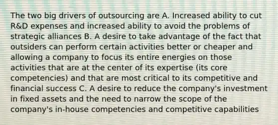 The two big drivers of outsourcing are A. Increased ability to cut R&D expenses and increased ability to avoid the problems of strategic alliances B. A desire to take advantage of the fact that outsiders can perform certain activities better or cheaper and allowing a company to focus its entire energies on those activities that are at the center of its expertise (its core competencies) and that are most critical to its competitive and financial success C. A desire to reduce the company's investment in fixed assets and the need to narrow the scope of the company's in-house competencies and competitive capabilities