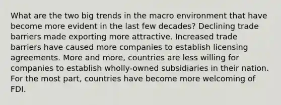 What are the two big trends in the macro environment that have become more evident in the last few decades? Declining trade barriers made exporting more attractive. Increased trade barriers have caused more companies to establish licensing agreements. More and more, countries are less willing for companies to establish wholly-owned subsidiaries in their nation. For the most part, countries have become more welcoming of FDI.