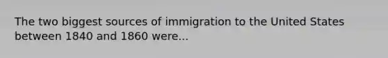 The two biggest sources of immigration to the United States between 1840 and 1860 were...