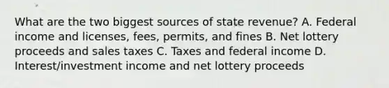 What are the two biggest sources of state revenue? A. Federal income and licenses, fees, permits, and fines B. Net lottery proceeds and sales taxes C. Taxes and federal income D. Interest/investment income and net lottery proceeds