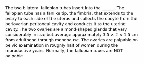 The two bilateral fallopian tubes insert into the ______. The fallopian tube has a fanlike tip, the fimbria, that extends to the ovary to each side of the uterus and collects the oocyte from the periovarian peritoneal cavity and conducts it to the uterine cavity. The two ovaries are almond-shaped glands that vary considerably in size but average approximately 3.5 × 2 × 1.5 cm from adulthood through menopause. The ovaries are palpable on pelvic examination in roughly half of women during the reproductive years. Normally, the fallopian tubes are NOT palpable.