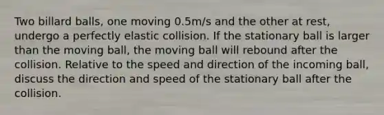 Two billard balls, one moving 0.5m/s and the other at rest, undergo a perfectly elastic collision. If the stationary ball is larger than the moving ball, the moving ball will rebound after the collision. Relative to the speed and direction of the incoming ball, discuss the direction and speed of the stationary ball after the collision.